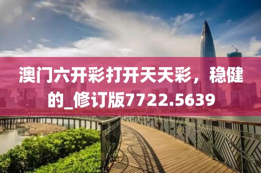 澳门六开彩打开天天彩，稳健的_修订版7722.5639