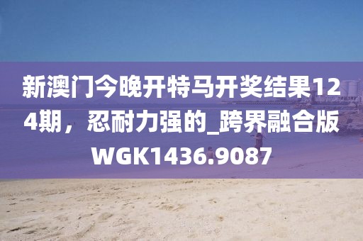 新澳门今晚开特马开奖结果124期，忍耐力强的_跨界融合版WGK1436.9087