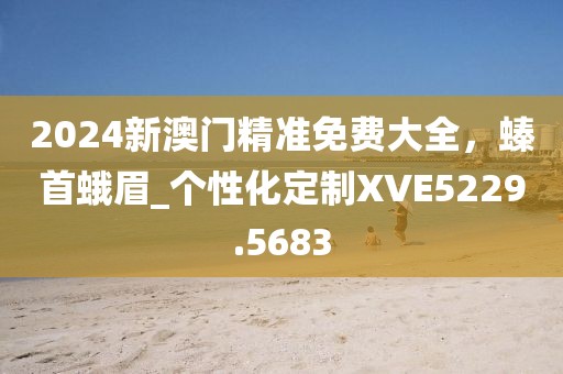 2024新澳门精准免费大全，螓首蛾眉_个性化定制XVE5229.5683