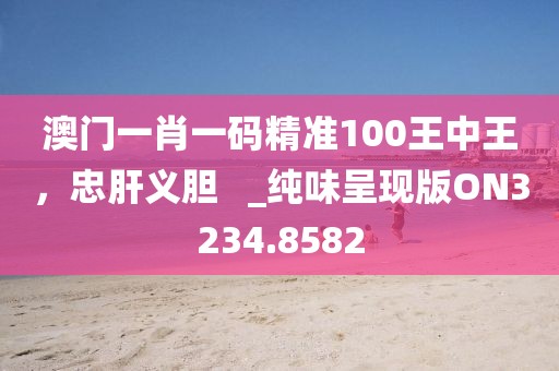 澳门一肖一码精准100王中王，忠肝义胆   _纯味呈现版ON3234.8582