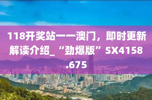 118开奖站一一澳门，即时更新解读介绍_“劲爆版”SX4158.675
