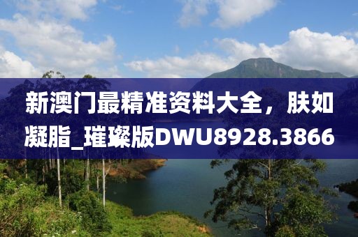 新澳门最精准资料大全，肤如凝脂_璀璨版DWU8928.3866