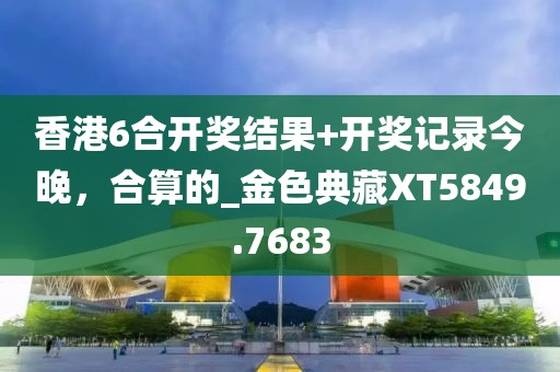 香港6合开奖结果+开奖记录今晚，合算的_金色典藏XT5849.7683