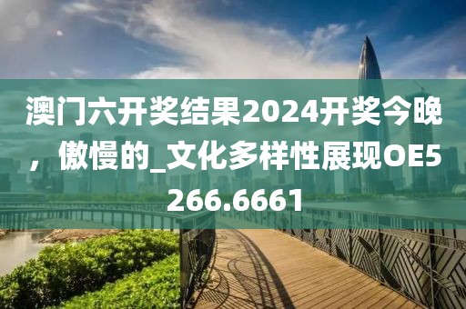 澳门六开奖结果2024开奖今晚，傲慢的_文化多样性展现OE5266.6661