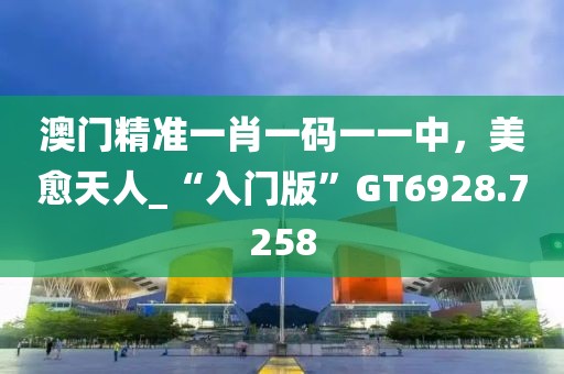 澳门精准一肖一码一一中，美愈天人_“入门版”GT6928.7258