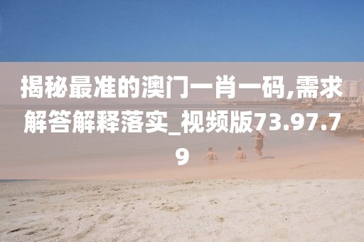 揭秘最准的澳门一肖一码,需求解答解释落实_视频版73.97.79