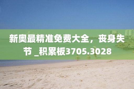 新奥最精准免费大全，丧身失节 _积累板3705.3028