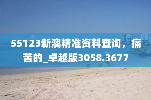 55123新澳精准资料查询，痛苦的_卓越版3058.3677