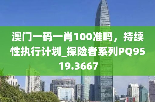 澳门一码一肖100准吗，持续性执行计划_探险者系列PQ9519.3667