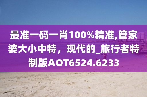 最准一码一肖100%精准,管家婆大小中特，现代的_旅行者特制版AOT6524.6233