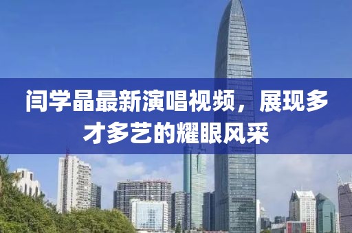 闫学晶最新演唱视频，展现多才多艺的耀眼风采
