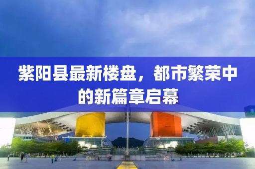 紫阳县最新楼盘，都市繁荣中的新篇章启幕