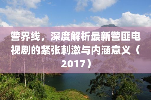 警界线，深度解析最新警匪电视剧的紧张刺激与内涵意义（2017）