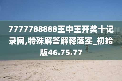 7777788888王中王开奖十记录网,特殊解答解释落实_初始版46.75.77