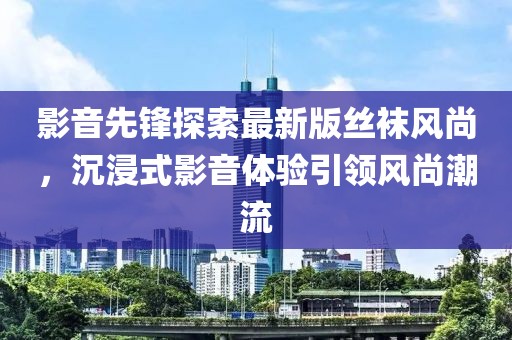 影音先锋探索最新版丝袜风尚，沉浸式影音体验引领风尚潮流
