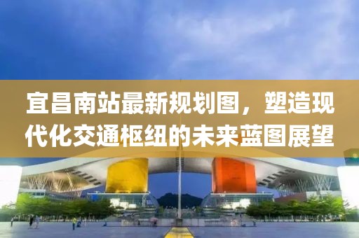 宜昌南站最新规划图，塑造现代化交通枢纽的未来蓝图展望