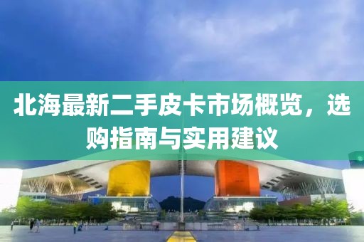 北海最新二手皮卡市场概览，选购指南与实用建议