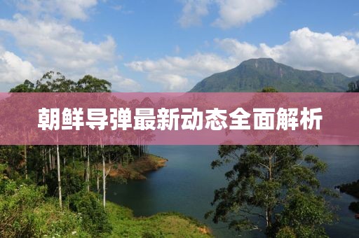 朝鲜导弹最新动态全面解析
