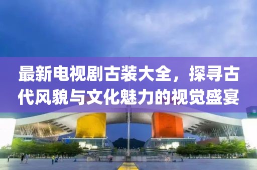 最新电视剧古装大全，探寻古代风貌与文化魅力的视觉盛宴