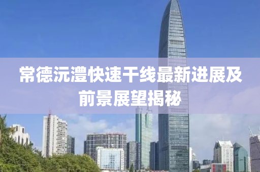 常德沅澧快速干线最新进展及前景展望揭秘