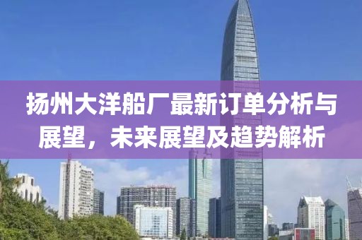扬州大洋船厂最新订单分析与展望，未来展望及趋势解析