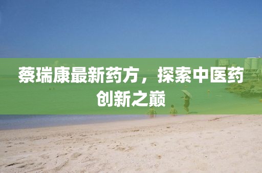 蔡瑞康最新药方，探索中医药创新之巅