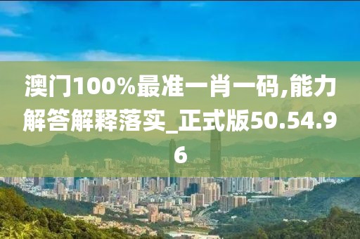 澳门100%最准一肖一码,能力解答解释落实_正式版50.54.96