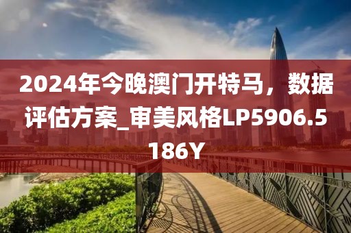 2024年今晚澳门开特马，数据评估方案_审美风格LP5906.5186Y
