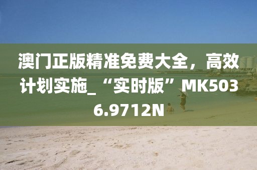 澳门正版精准免费大全，高效计划实施_“实时版”MK5036.9712N