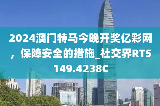 2024澳门特马今晚开奖亿彩网，保障安全的措施_社交界RT5149.4238C