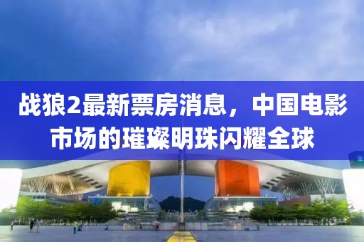 战狼2最新票房消息，中国电影市场的璀璨明珠闪耀全球