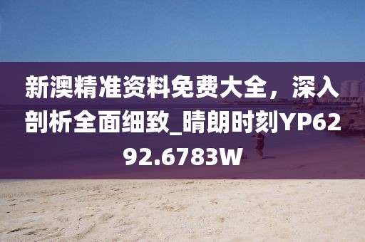新澳精准资料免费大全，深入剖析全面细致_晴朗时刻YP6292.6783W