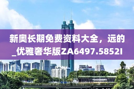 新奥长期免费资料大全，远的_优雅奢华版ZA6497.5852I