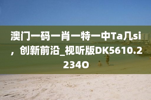 澳门一码一肖一特一中Ta几si，创新前沿_视听版DK5610.2234O