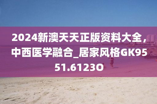 2024新澳天天正版资料大全，中西医学融合_居家风格GK9551.6123O