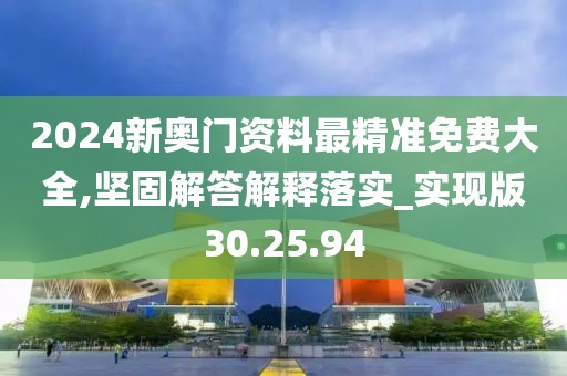 2024新奥门资料最精准免费大全,坚固解答解释落实_实现版30.25.94