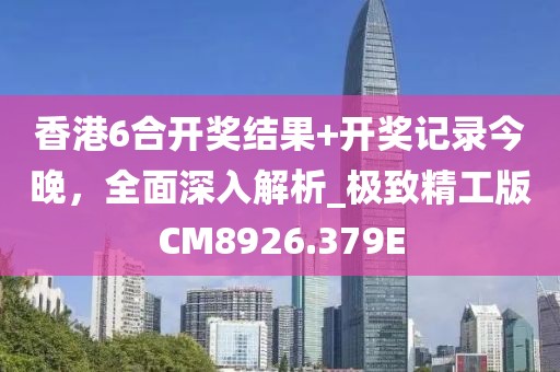 香港6合开奖结果+开奖记录今晚，全面深入解析_极致精工版CM8926.379E