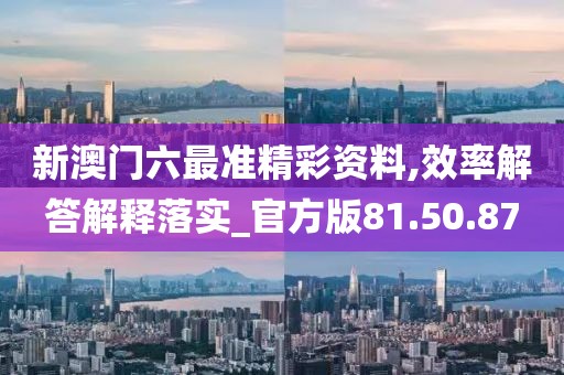新澳门六最准精彩资料,效率解答解释落实_官方版81.50.87