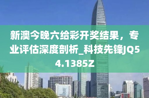 新澳今晚六给彩开奖结果，专业评估深度剖析_科技先锋JQ54.1385Z