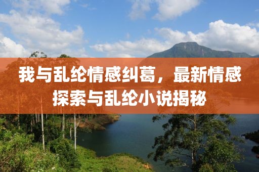 我与乱纶情感纠葛，最新情感探索与乱纶小说揭秘
