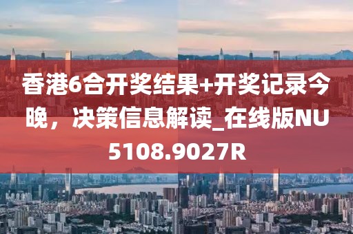 香港6合开奖结果+开奖记录今晚，决策信息解读_在线版NU5108.9027R