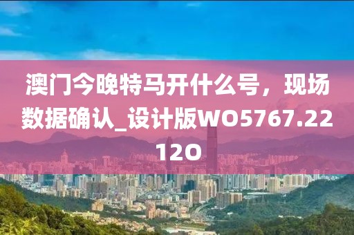 澳门今晚特马开什么号，现场数据确认_设计版WO5767.2212O