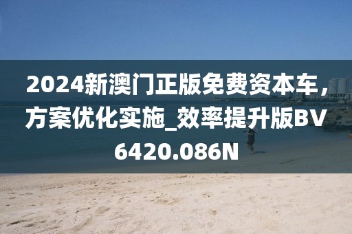 2024新澳门正版免费资本车，方案优化实施_效率提升版BV6420.086N