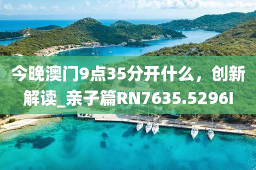 今晚澳门9点35分开什么，创新解读_亲子篇RN7635.5296I