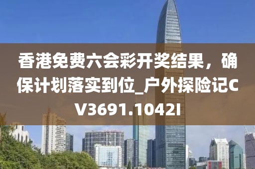 香港免费六会彩开奖结果，确保计划落实到位_户外探险记CV3691.1042I