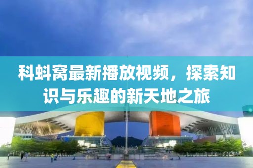 科蚪窝最新播放视频，探索知识与乐趣的新天地之旅