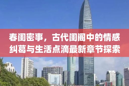 春闺密事，古代闺阁中的情感纠葛与生活点滴最新章节探索