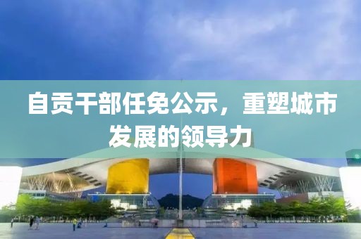 自贡干部任免公示，重塑城市发展的领导力