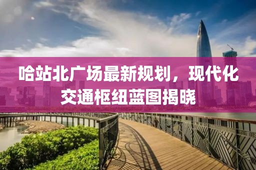 哈站北广场最新规划，现代化交通枢纽蓝图揭晓