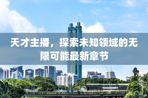 天才主播，探索未知领域的无限可能最新章节